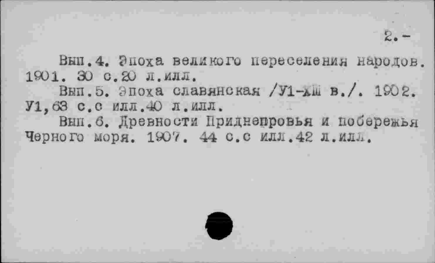 ﻿Вкп.4. Риоха великого переселения народов. 1901. 30 с.20 л.ИЛЛ.
Вып.0. Эпоха славянская /У1-лл в./. 190 2.
У1,бЗ с.с илл.40 л.илл.
Внп.б. Древности Приднепровья и побережья Черного моря. 1907. 44 с.С ИЛЛ.42 Л.ИЛЛ.